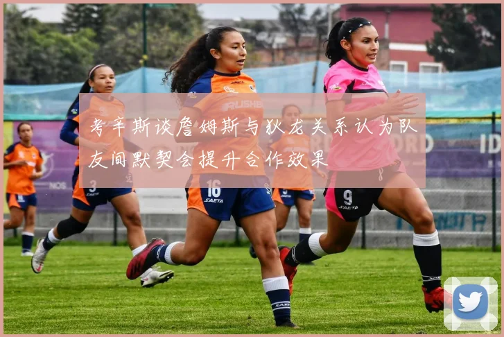 考辛斯谈詹姆斯与狄龙关系认为队友间默契会提升合作效果