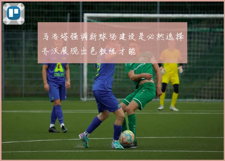 马洛塔强调新球场建设是必然选择齐沃展现出色教练才能