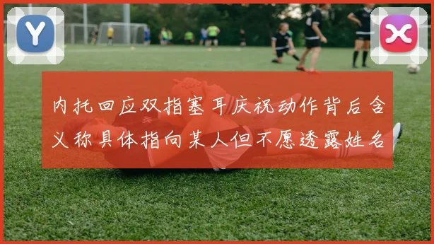 内托回应双指塞耳庆祝动作背后含义称具体指向某人但不愿透露姓名