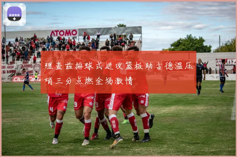 理查兹排球式进攻篮板助古德温压哨三分点燃全场激情