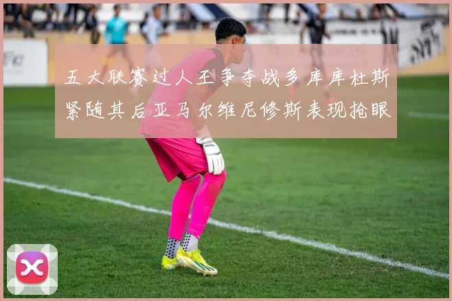 五大联赛过人王争夺战多库库杜斯紧随其后亚马尔维尼修斯表现抢眼