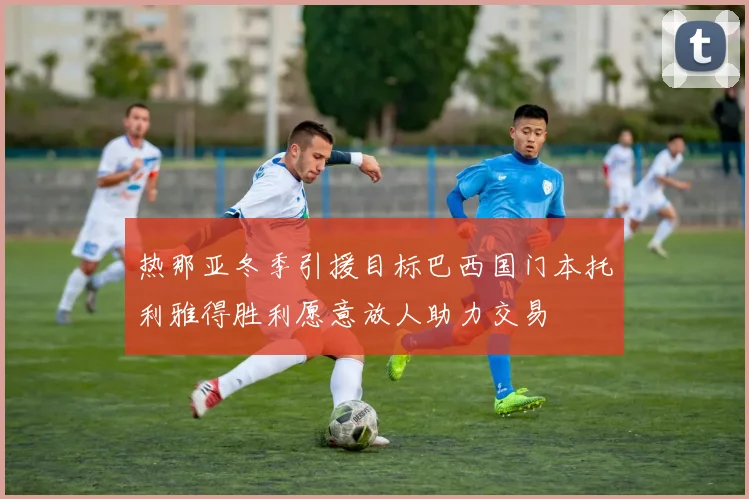 热那亚冬季引援目标巴西国门本托利雅得胜利愿意放人助力交易