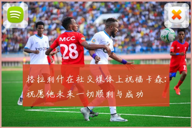 格拉利什在社交媒体上祝福卡森：祝愿他未来一切顺利与成功