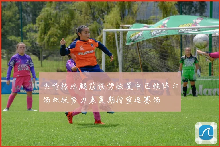 杰伦格林腿筋伤势恢复中已缺阵六场积极努力康复期待重返赛场
