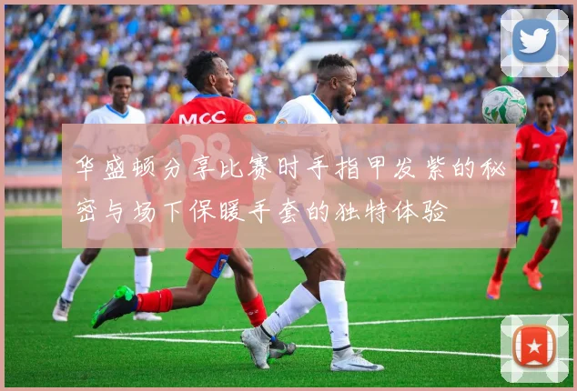 华盛顿分享比赛时手指甲发紫的秘密与场下保暖手套的独特体验