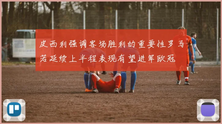 皮西利强调客场胜利的重要性罗马若延续上半程表现有望进军欧冠