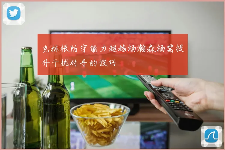 克林根防守能力超越杨瀚森杨需提升干扰对手的技巧