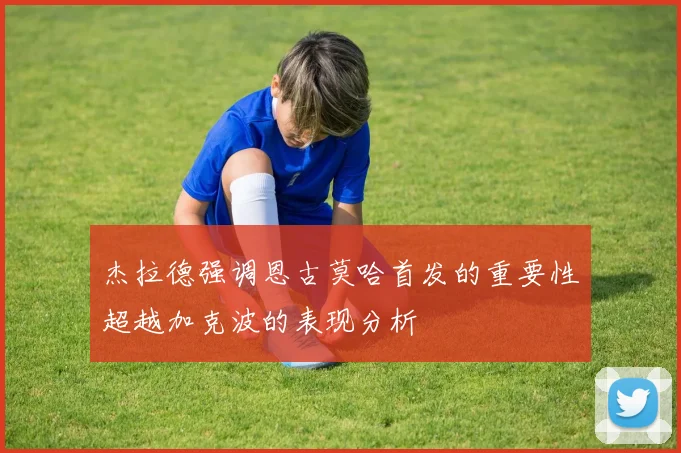 杰拉德强调恩古莫哈首发的重要性超越加克波的表现分析