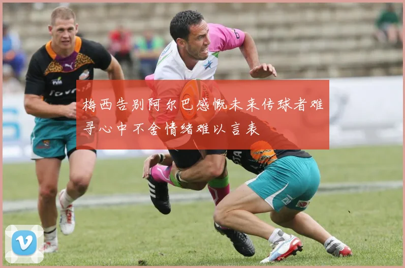 梅西告别阿尔巴感慨未来传球者难寻心中不舍情绪难以言表