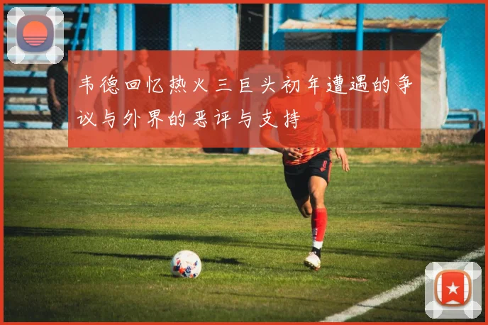 韦德回忆热火三巨头初年遭遇的争议与外界的恶评与支持