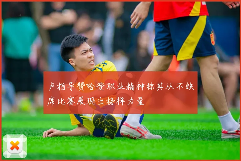 卢指导赞哈登职业精神称其从不缺席比赛展现出榜样力量