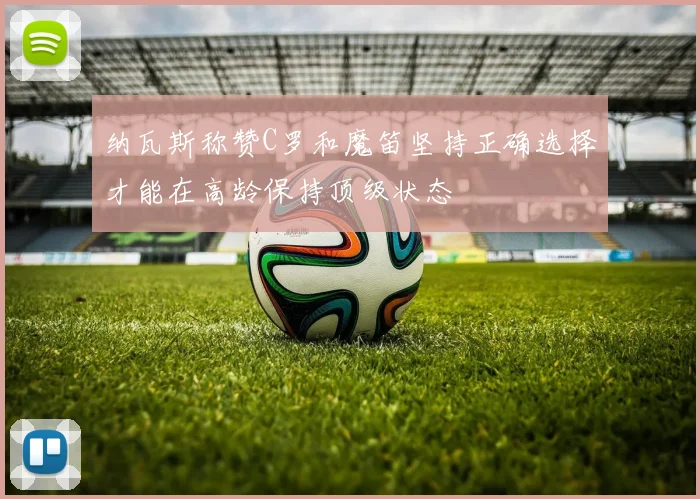 纳瓦斯称赞C罗和魔笛坚持正确选择才能在高龄保持顶级状态