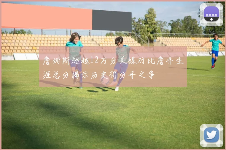 詹姆斯超越12万分美媒对比詹乔生涯总分揭示历史得分手之争