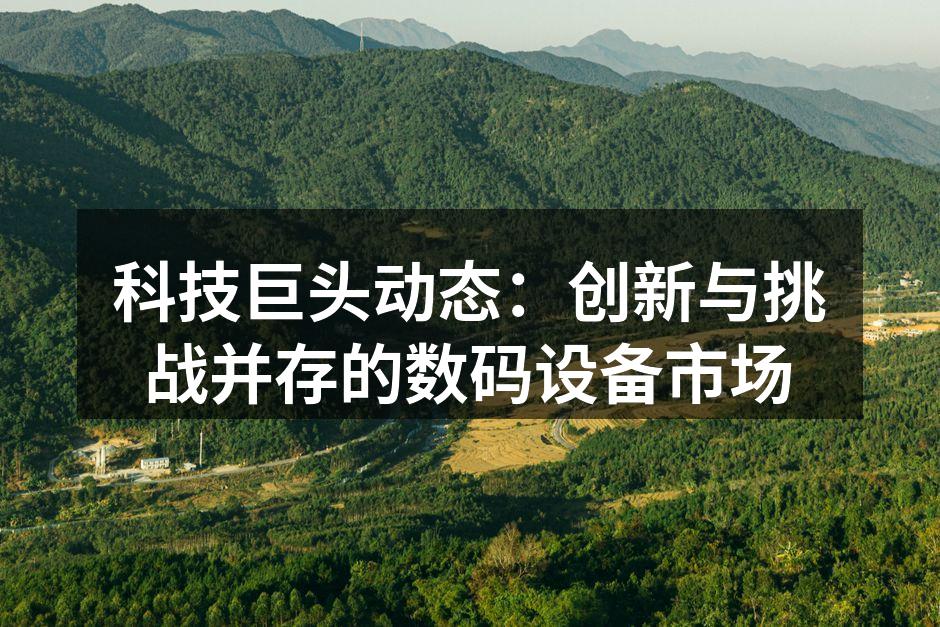 科技巨头动态：创新与挑战并存的数码设备市场