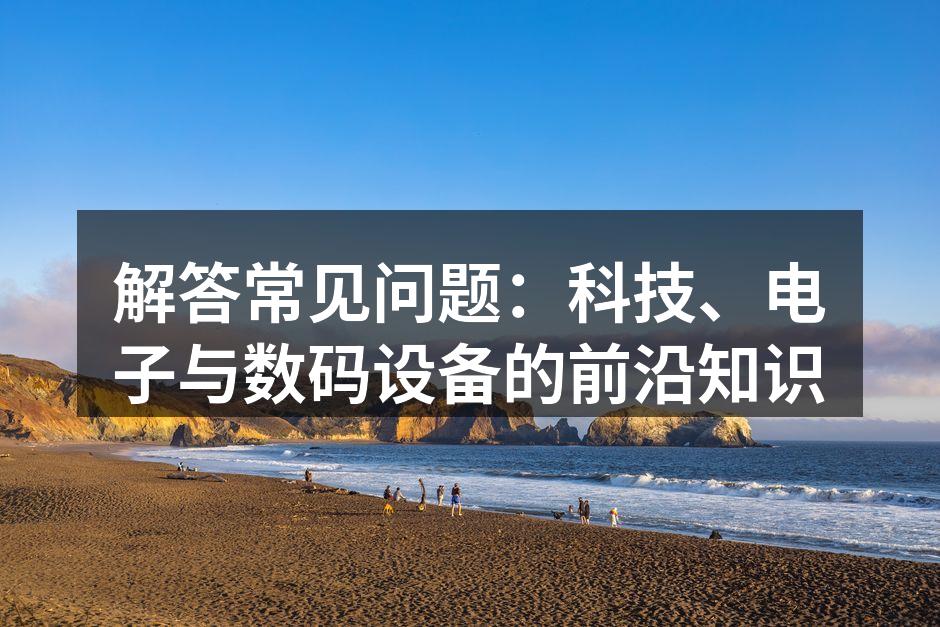 解答常见问题：科技、电子与数码设备的前沿知识