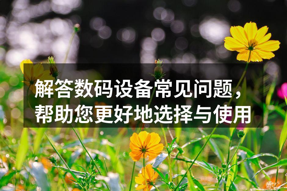 解答数码设备常见问题，帮助您更好地选择与使用